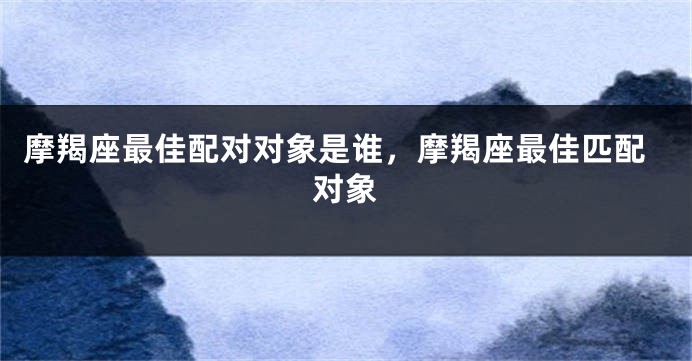 摩羯座最佳配对对象是谁，摩羯座最佳匹配对象