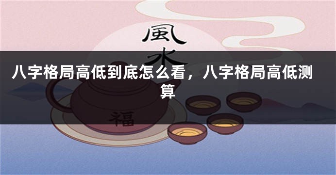 八字格局高低到底怎么看，八字格局高低测算