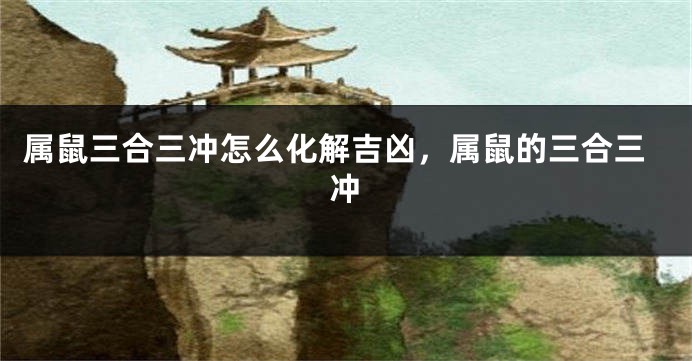 属鼠三合三冲怎么化解吉凶，属鼠的三合三冲
