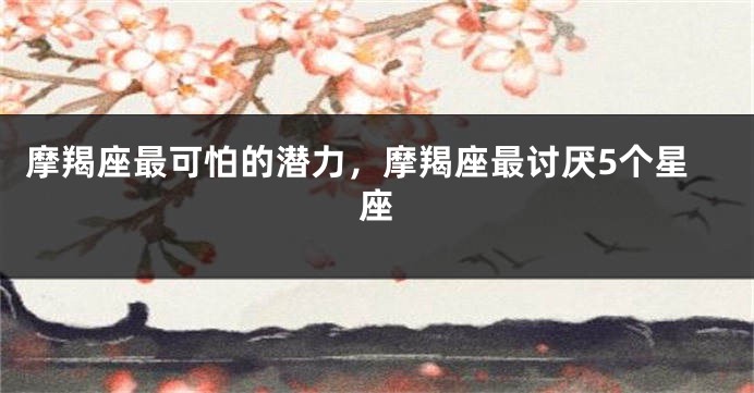 摩羯座最可怕的潜力，摩羯座最讨厌5个星座