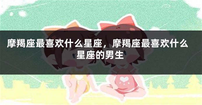 摩羯座最喜欢什么星座，摩羯座最喜欢什么星座的男生