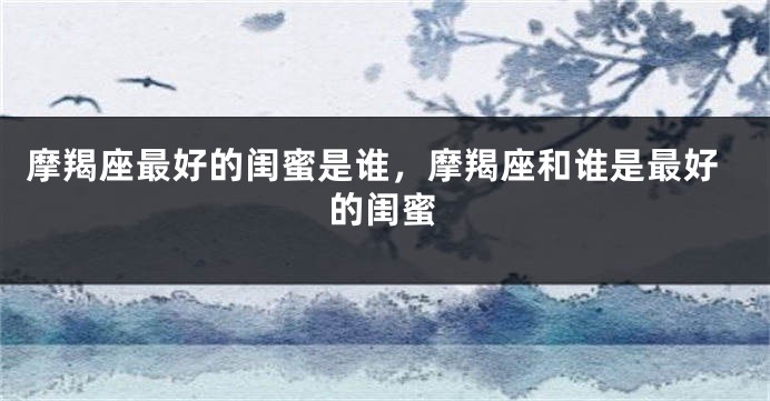 摩羯座最好的闺蜜是谁，摩羯座和谁是最好的闺蜜