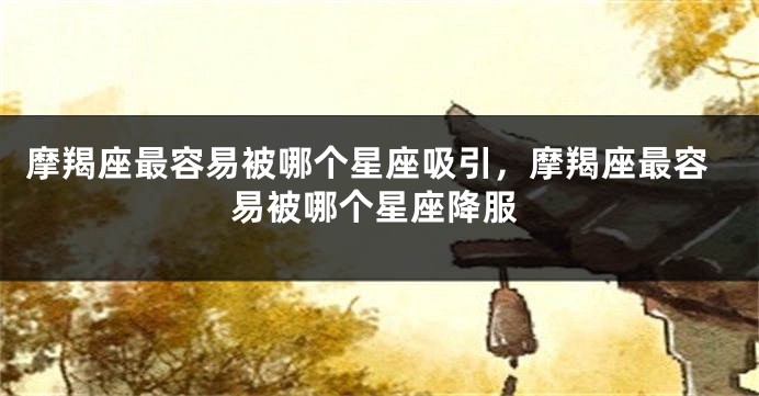 摩羯座最容易被哪个星座吸引，摩羯座最容易被哪个星座降服