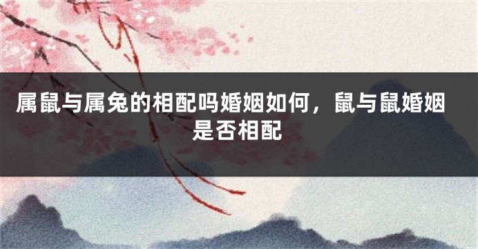 属鼠与属兔的相配吗婚姻如何，鼠与鼠婚姻是否相配