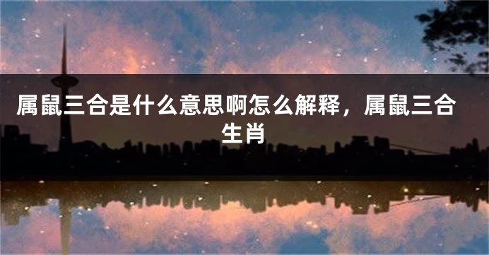 属鼠三合是什么意思啊怎么解释，属鼠三合生肖