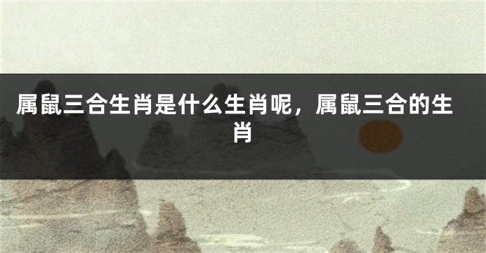 属鼠三合生肖是什么生肖呢，属鼠三合的生肖