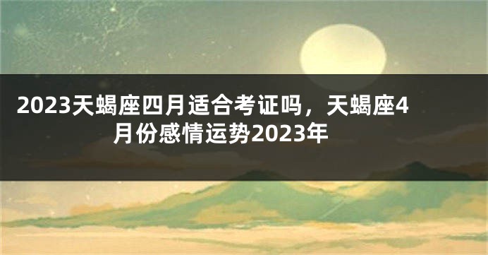 2023天蝎座四月适合考证吗，天蝎座4月份感情运势2023年