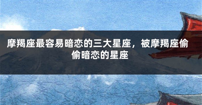 摩羯座最容易暗恋的三大星座，被摩羯座偷偷暗恋的星座