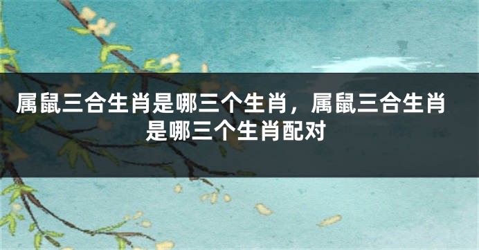 属鼠三合生肖是哪三个生肖，属鼠三合生肖是哪三个生肖配对