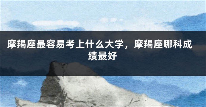 摩羯座最容易考上什么大学，摩羯座哪科成绩最好
