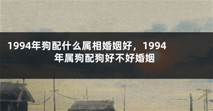 1994年狗配什么属相婚姻好，1994年属狗配狗好不好婚姻