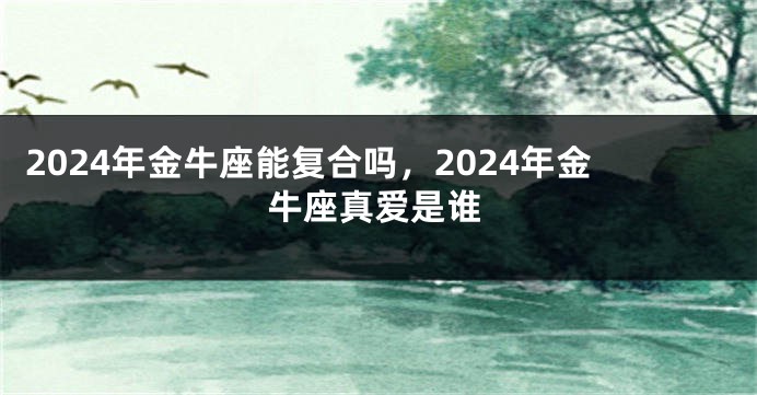 2024年金牛座能复合吗，2024年金牛座真爱是谁