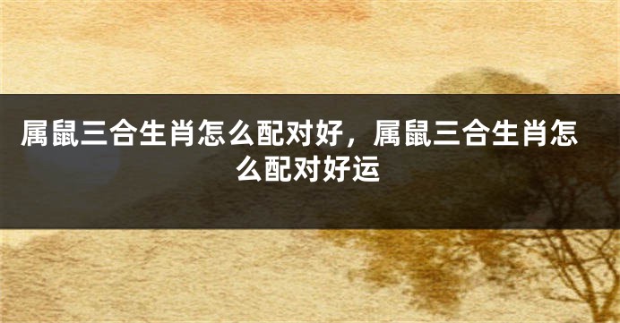 属鼠三合生肖怎么配对好，属鼠三合生肖怎么配对好运
