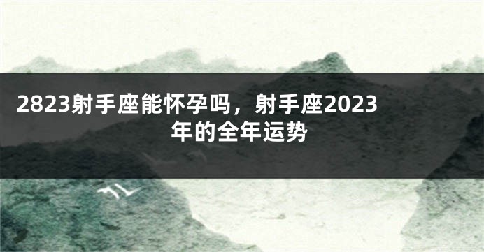 2823射手座能怀孕吗，射手座2023年的全年运势