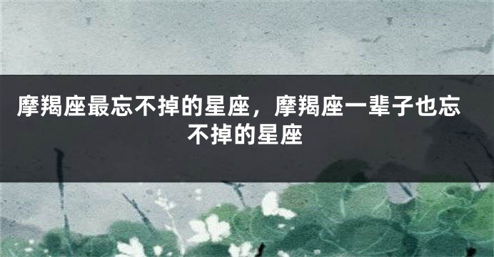 摩羯座最忘不掉的星座，摩羯座一辈子也忘不掉的星座