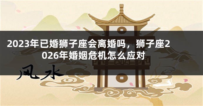 2023年已婚狮子座会离婚吗，狮子座2026年婚姻危机怎么应对