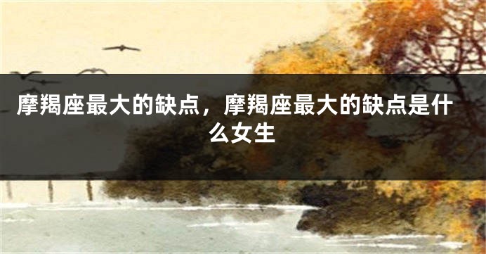 摩羯座最大的缺点，摩羯座最大的缺点是什么女生