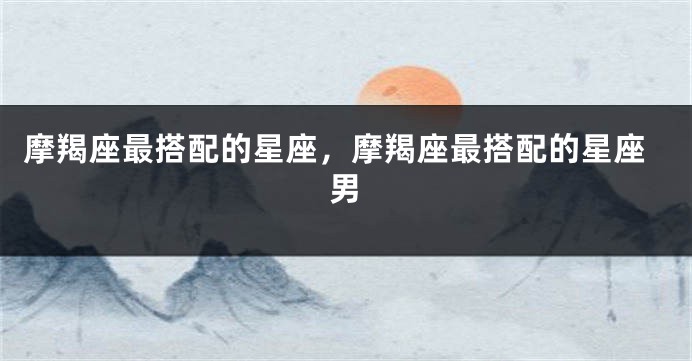 摩羯座最搭配的星座，摩羯座最搭配的星座男