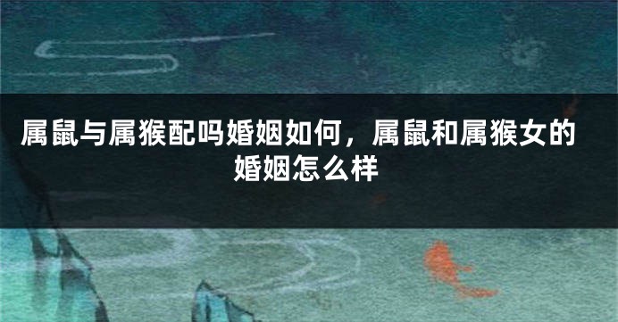 属鼠与属猴配吗婚姻如何，属鼠和属猴女的婚姻怎么样