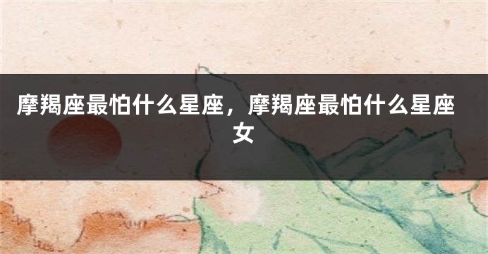 摩羯座最怕什么星座，摩羯座最怕什么星座女