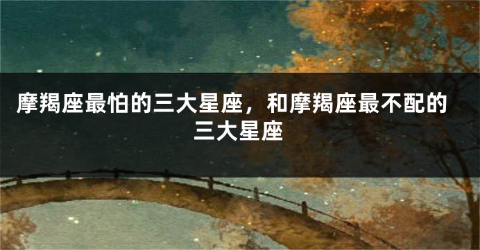 摩羯座最怕的三大星座，和摩羯座最不配的三大星座