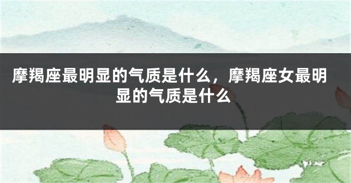 摩羯座最明显的气质是什么，摩羯座女最明显的气质是什么