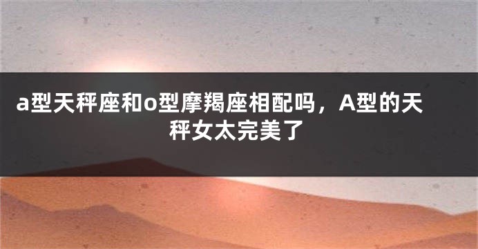 a型天秤座和o型摩羯座相配吗，A型的天秤女太完美了