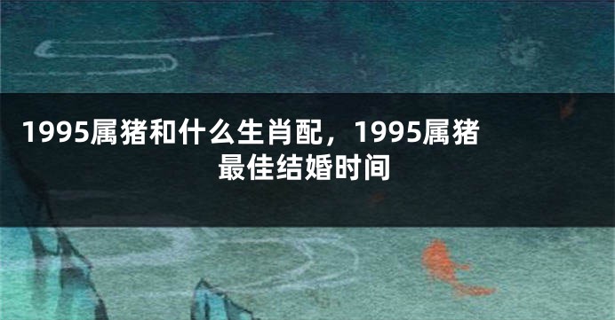 1995属猪和什么生肖配，1995属猪最佳结婚时间