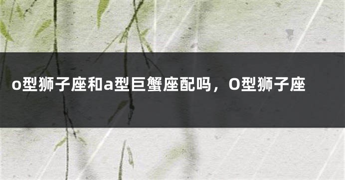 o型狮子座和a型巨蟹座配吗，O型狮子座