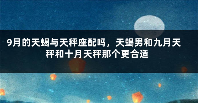 9月的天蝎与天秤座配吗，天蝎男和九月天秤和十月天秤那个更合适