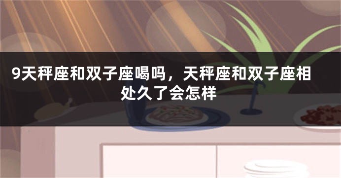9天秤座和双子座喝吗，天秤座和双子座相处久了会怎样