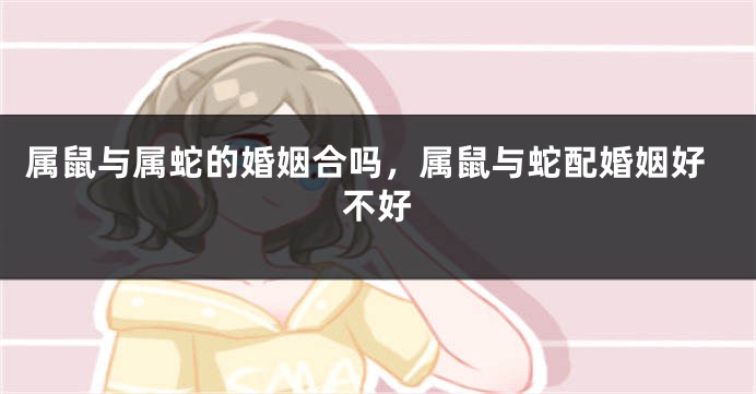属鼠与属蛇的婚姻合吗，属鼠与蛇配婚姻好不好