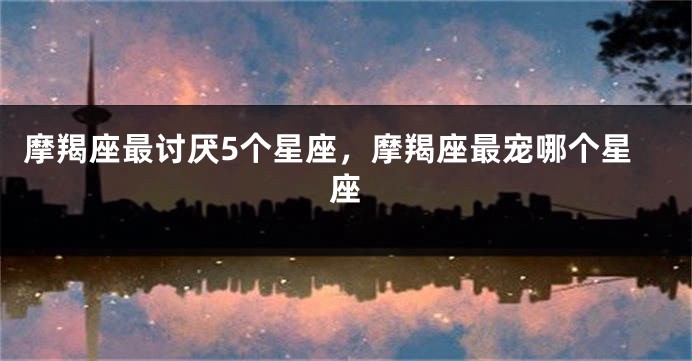 摩羯座最讨厌5个星座，摩羯座最宠哪个星座