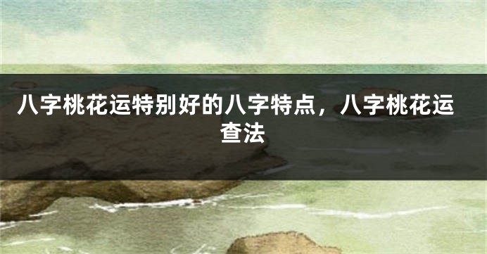 八字桃花运特别好的八字特点，八字桃花运查法