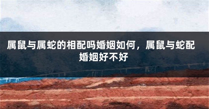 属鼠与属蛇的相配吗婚姻如何，属鼠与蛇配婚姻好不好