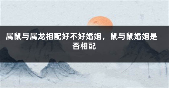 属鼠与属龙相配好不好婚姻，鼠与鼠婚姻是否相配