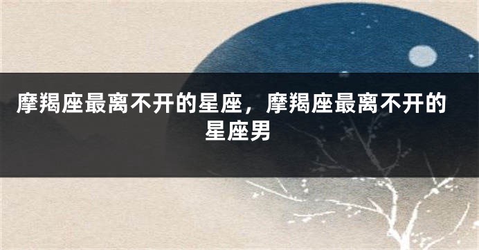 摩羯座最离不开的星座，摩羯座最离不开的星座男