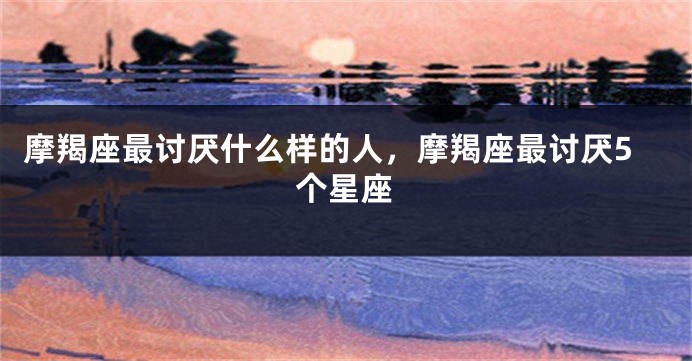 摩羯座最讨厌什么样的人，摩羯座最讨厌5个星座