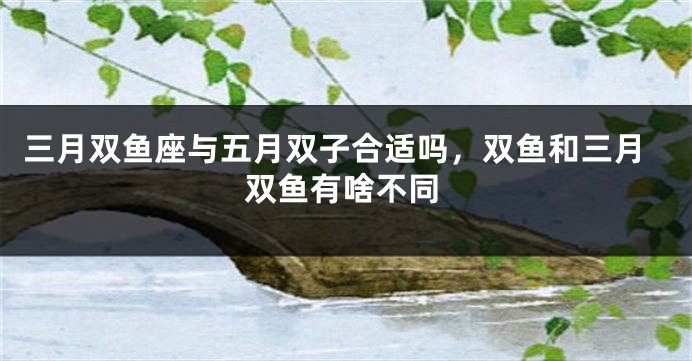 三月双鱼座与五月双子合适吗，双鱼和三月双鱼有啥不同
