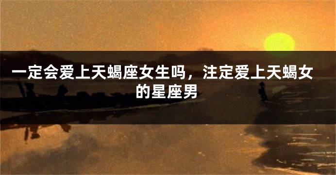 一定会爱上天蝎座女生吗，注定爱上天蝎女的星座男