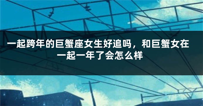一起跨年的巨蟹座女生好追吗，和巨蟹女在一起一年了会怎么样
