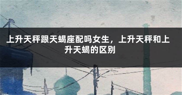 上升天秤跟天蝎座配吗女生，上升天秤和上升天蝎的区别
