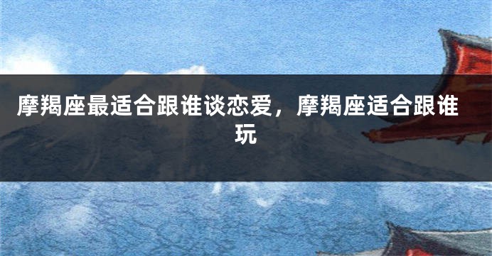 摩羯座最适合跟谁谈恋爱，摩羯座适合跟谁玩
