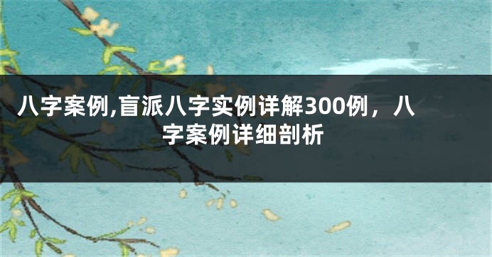 八字案例,盲派八字实例详解300例，八字案例详细剖析