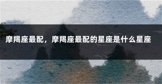 摩羯座最配，摩羯座最配的星座是什么星座