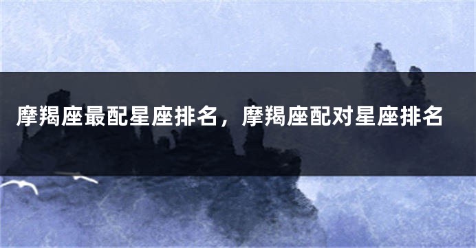摩羯座最配星座排名，摩羯座配对星座排名