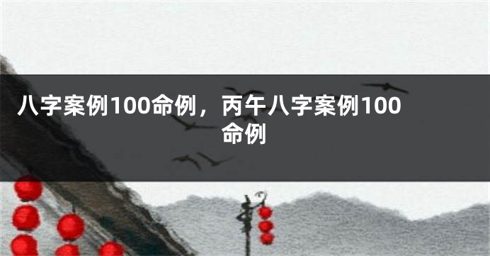 八字案例100命例，丙午八字案例100命例