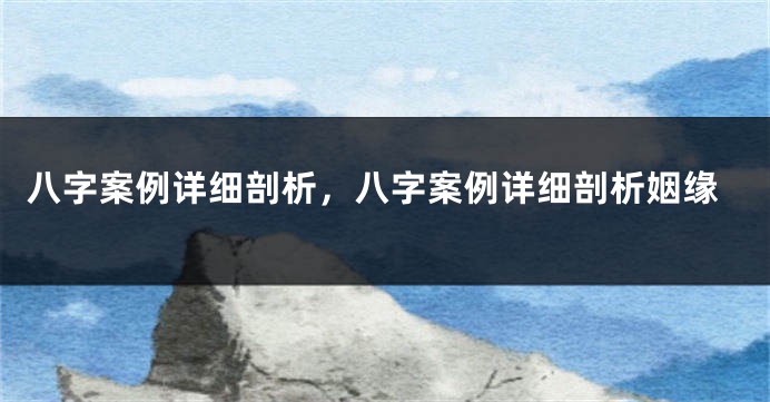 八字案例详细剖析，八字案例详细剖析姻缘