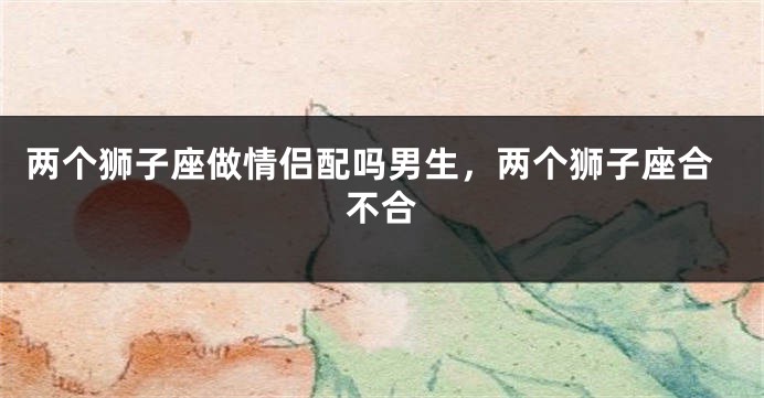 两个狮子座做情侣配吗男生，两个狮子座合不合