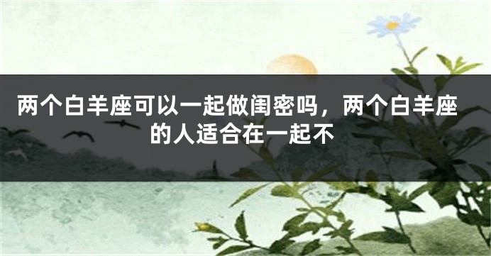 两个白羊座可以一起做闺密吗，两个白羊座的人适合在一起不